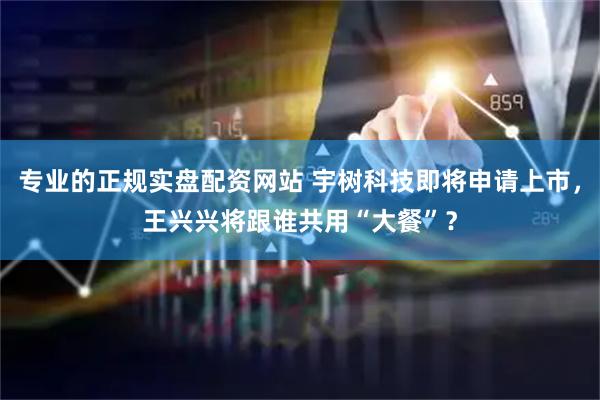 专业的正规实盘配资网站 宇树科技即将申请上市，王兴兴将跟谁共用“大餐”？