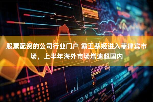 股票配资的公司行业门户 霸王茶姬进入菲律宾市场，上半年海外市场增速超国内