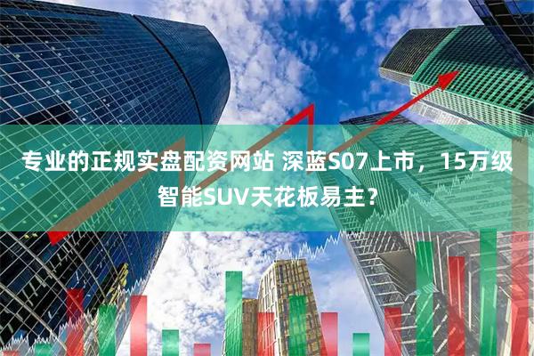 专业的正规实盘配资网站 深蓝S07上市，15万级智能SUV天花板易主？