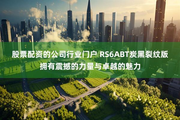 股票配资的公司行业门户 RS6ABT炭黑裂纹版拥有震撼的力量与卓越的魅力