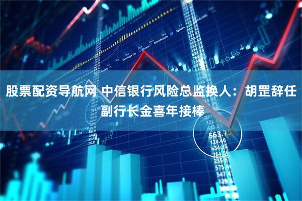 股票配资导航网 中信银行风险总监换人：胡罡辞任 副行长金喜年接棒