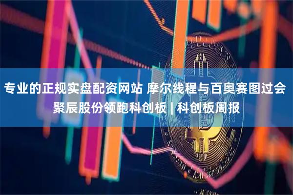 专业的正规实盘配资网站 摩尔线程与百奥赛图过会 聚辰股份领跑科创板 | 科创板周报