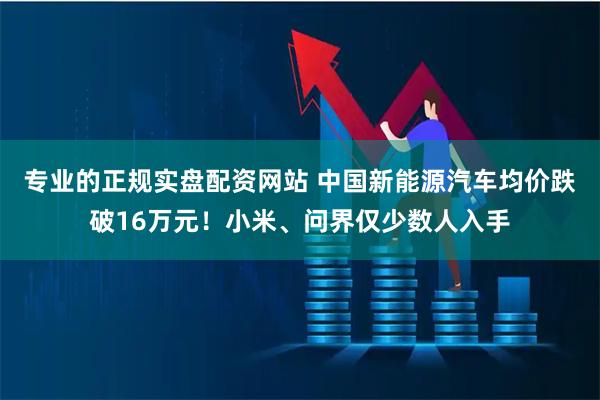 专业的正规实盘配资网站 中国新能源汽车均价跌破16万元！小米、问界仅少数人入手