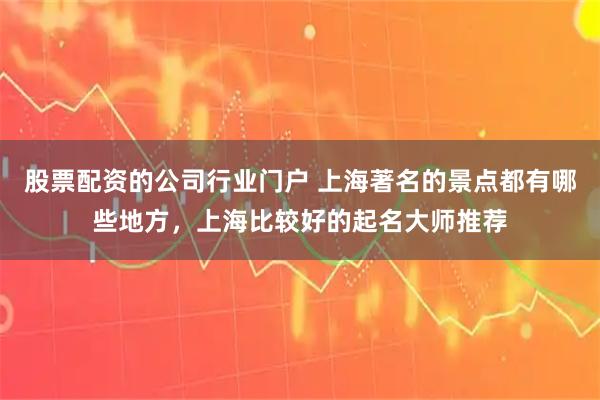股票配资的公司行业门户 上海著名的景点都有哪些地方，上海比较好的起名大师推荐