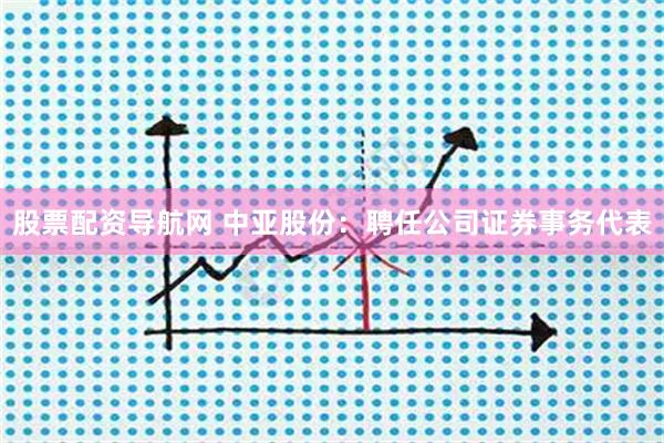 股票配资导航网 中亚股份：聘任公司证券事务代表