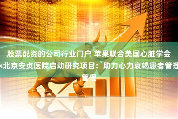 股票配资的公司行业门户 苹果联合美国心脏学会×北京安贞医院启动研究项目：助力心力衰竭患者管理