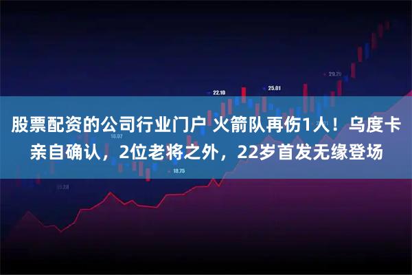 股票配资的公司行业门户 火箭队再伤1人！乌度卡亲自确认，2位老将之外，22岁首发无缘登场