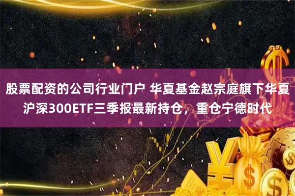 股票配资的公司行业门户 华夏基金赵宗庭旗下华夏沪深300ETF三季报最新持仓，重仓宁德时代
