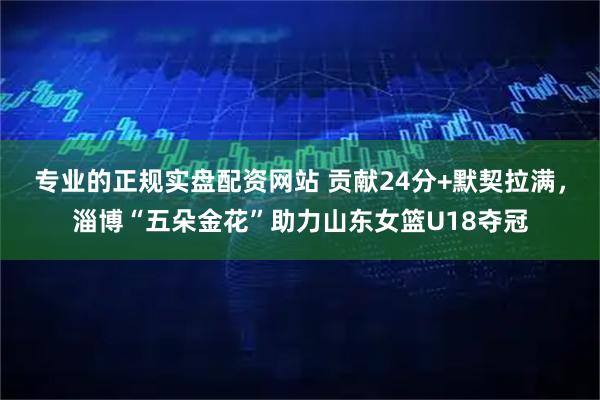 专业的正规实盘配资网站 贡献24分+默契拉满,淄博“五朵金花”助力山东女篮U18夺冠