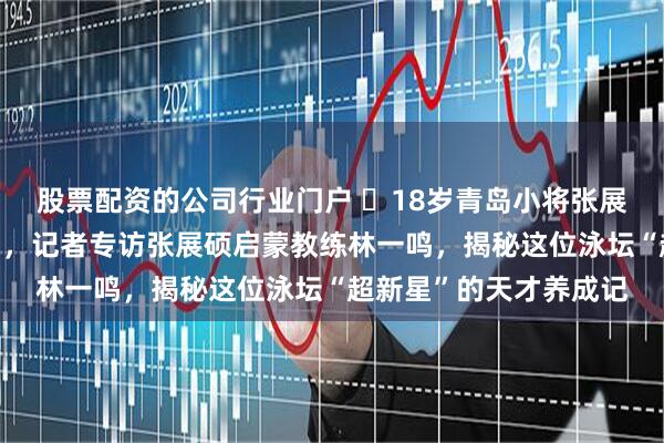 股票配资的公司行业门户 18岁青岛小将张展硕加冕全运“三金王”,记者专访张展硕启蒙教练林一鸣,揭秘这位泳坛“超新星”的天才养成记