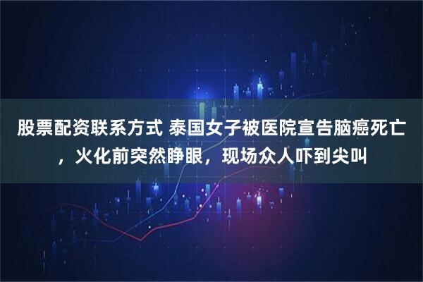 股票配资联系方式 泰国女子被医院宣告脑癌死亡，火化前突然睁眼，现场众人吓到尖叫