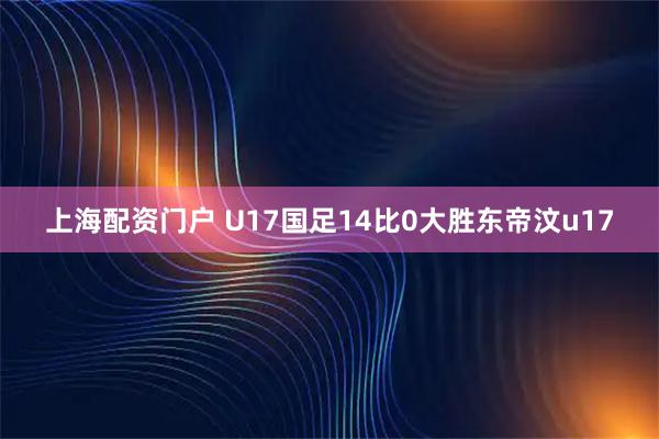 上海配资门户 U17国足14比0大胜东帝汶u17