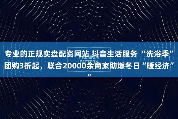 专业的正规实盘配资网站 抖音生活服务 “洗浴季”团购3折起，联合20000余商家助燃冬日“暖经济”
