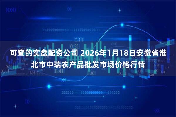 可查的实盘配资公司 2026年1月18日安徽省淮北市中瑞农产品批发市场价格行情
