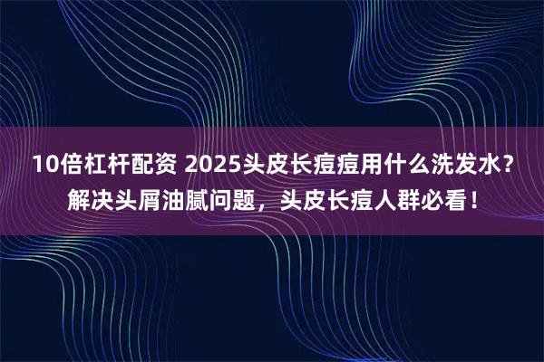 10倍杠杆配资 2025头皮长痘痘用什么洗发水？解决头屑油腻问题，头皮长痘人群必看！