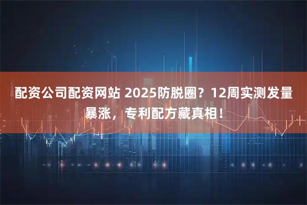 配资公司配资网站 2025防脱圈？12周实测发量暴涨，专利配方藏真相！