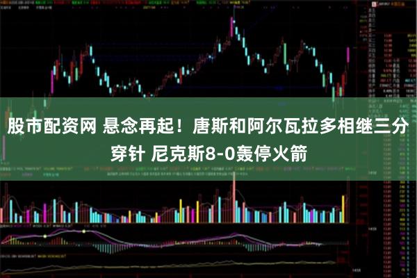 股市配资网 悬念再起！唐斯和阿尔瓦拉多相继三分穿针 尼克斯8-0轰停火箭