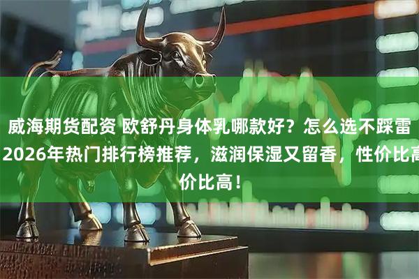 威海期货配资 欧舒丹身体乳哪款好？怎么选不踩雷？2026年热门排行榜推荐，滋润保湿又留香，性价比高！
