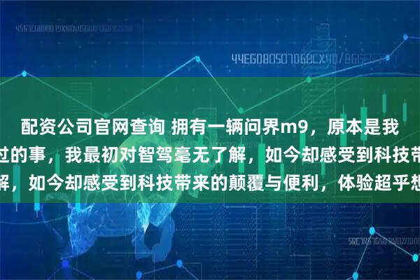 配资公司官网查询 拥有一辆问界m9，原本是我这个年纪初老者没有想过的事，我最初对智驾毫无了解，如今却感受到科技带来的颠覆与便利，体验超乎想象