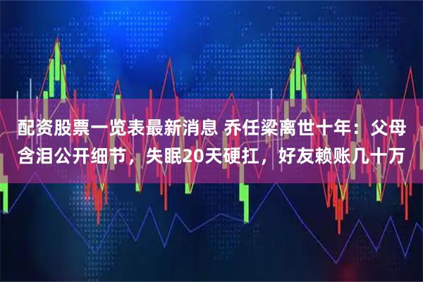 配资股票一览表最新消息 乔任梁离世十年：父母含泪公开细节，失眠20天硬扛，好友赖账几十万