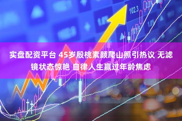 实盘配资平台 45岁殷桃素颜爬山照引热议 无滤镜状态惊艳 自律人生赢过年龄焦虑