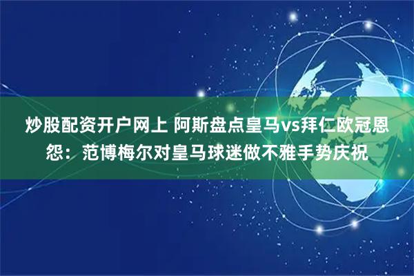 炒股配资开户网上 阿斯盘点皇马vs拜仁欧冠恩怨：范博梅尔对皇马球迷做不雅手势庆祝