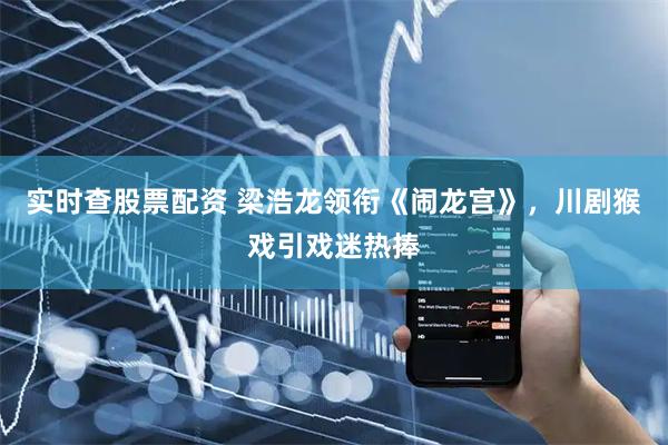 实时查股票配资 梁浩龙领衔《闹龙宫》，川剧猴戏引戏迷热捧