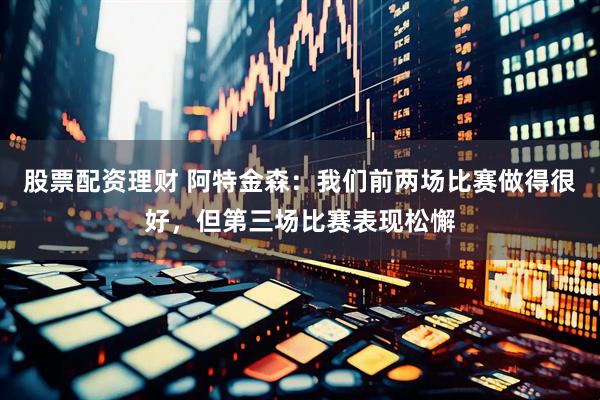 股票配资理财 阿特金森：我们前两场比赛做得很好，但第三场比赛表现松懈