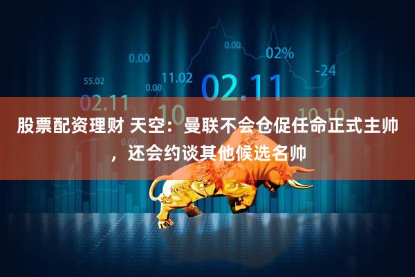 股票配资理财 天空：曼联不会仓促任命正式主帅，还会约谈其他候选名帅