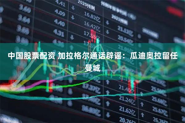 中国股票配资 加拉格尔通话辟谣：瓜迪奥拉留任曼城