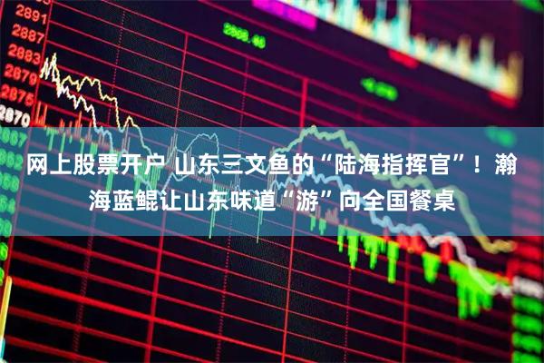 网上股票开户 山东三文鱼的“陆海指挥官”！瀚海蓝鲲让山东味道“游”向全国餐桌