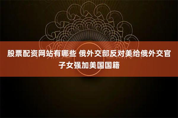 股票配资网站有哪些 俄外交部反对美给俄外交官子女强加美国国籍