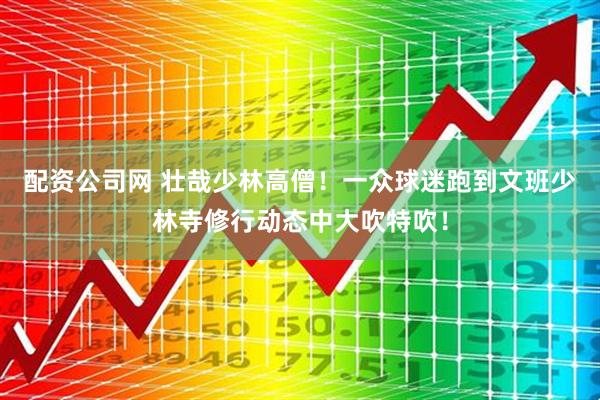 配资公司网 壮哉少林高僧！一众球迷跑到文班少林寺修行动态中大吹特吹！