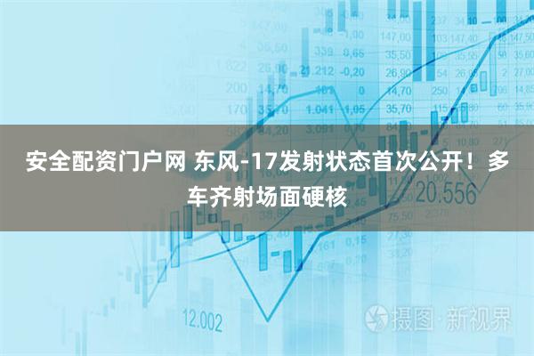 安全配资门户网 东风-17发射状态首次公开！多车齐射场面硬核