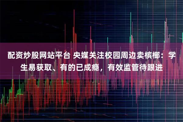 配资炒股网站平台 央媒关注校园周边卖槟榔：学生易获取、有的已成瘾，有效监管待跟进