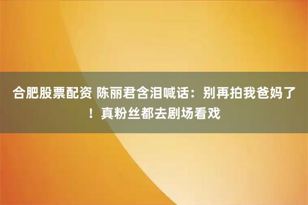 合肥股票配资 陈丽君含泪喊话：别再拍我爸妈了！真粉丝都去剧场看戏