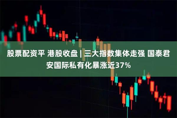股票配资平 港股收盘 | 三大指数集体走强 国泰君安国际私有化暴涨近37%