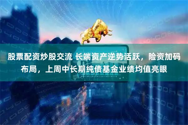股票配资炒股交流 长端资产逆势活跃，险资加码布局，上周中长期纯债基金业绩均值亮眼