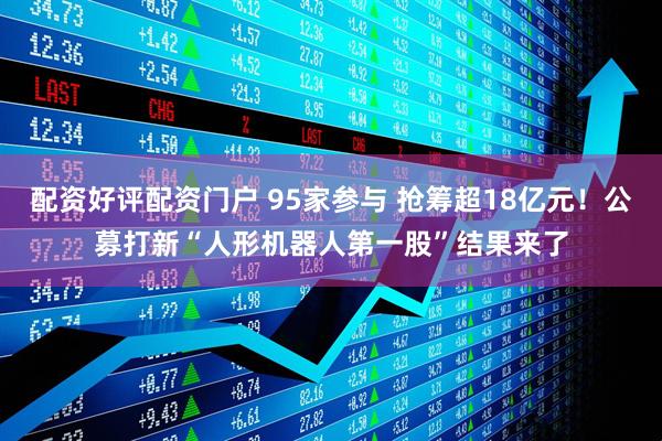 配资好评配资门户 95家参与 抢筹超18亿元！公募打新“人形机器人第一股”结果来了