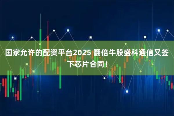 国家允许的配资平台2025 翻倍牛股盛科通信又签下芯片合同！