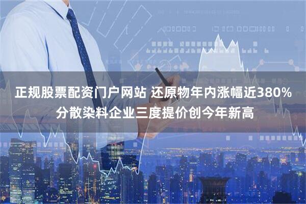 正规股票配资门户网站 还原物年内涨幅近380% 分散染料企业三度提价创今年新高