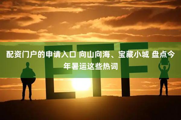 配资门户的申请入口 向山向海、宝藏小城 盘点今年暑运这些热词