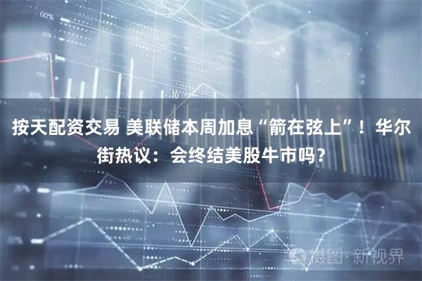 按天配资交易 美联储本周加息“箭在弦上”！华尔街热议：会终结美股牛市吗？