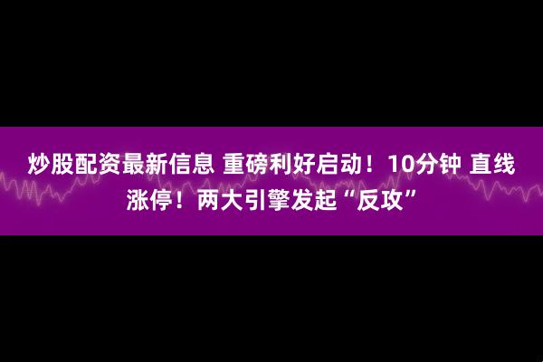 炒股配资最新信息 重磅利好启动！10分钟 直线涨停！两大引擎发起“反攻”