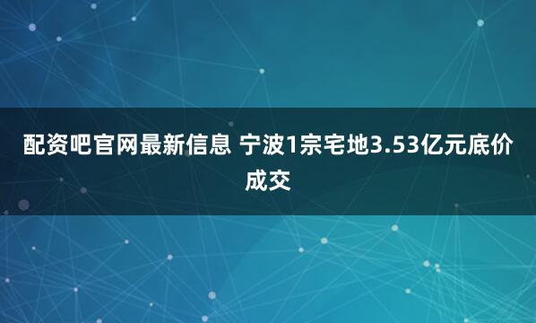 配资吧官网最新信息 宁波1宗宅地3.53亿元底价成交