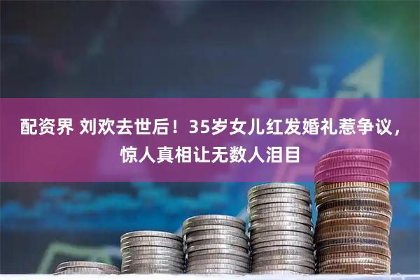 配资界 刘欢去世后！35岁女儿红发婚礼惹争议，惊人真相让无数人泪目