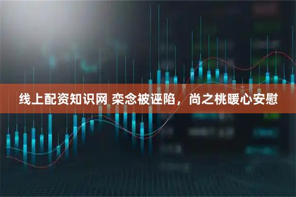 线上配资知识网 栾念被诬陷，尚之桃暖心安慰