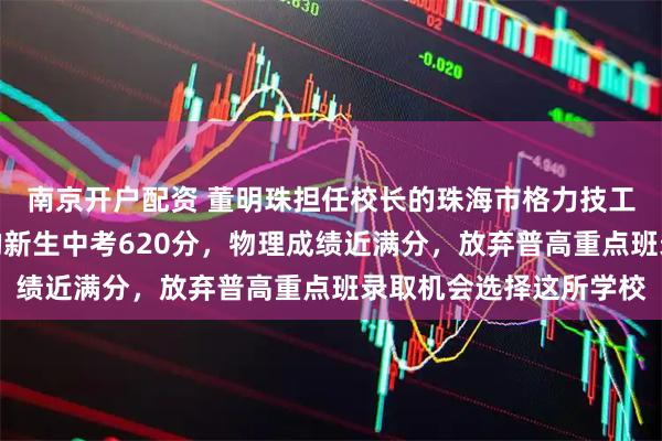 南京开户配资 董明珠担任校长的珠海市格力技工学校开学！来自湖南的新生中考620分，物理成绩近满分，放弃普高重点班录取机会选择这所学校