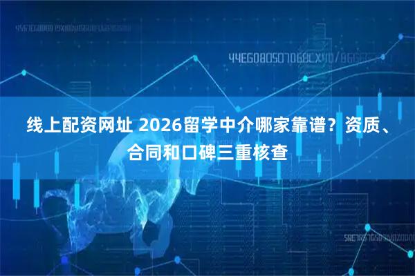 线上配资网址 2026留学中介哪家靠谱？资质、合同和口碑三重核查