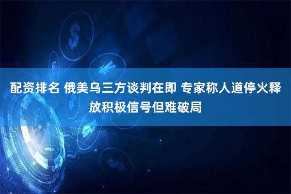 配资排名 俄美乌三方谈判在即 专家称人道停火释放积极信号但难破局